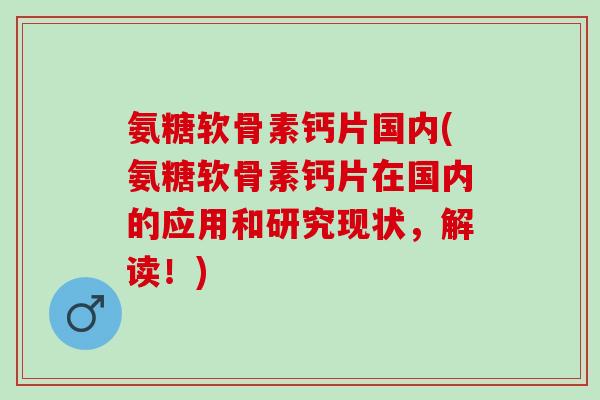 氨糖软骨素钙片国内(氨糖软骨素钙片在国内的应用和研究现状，解读！)