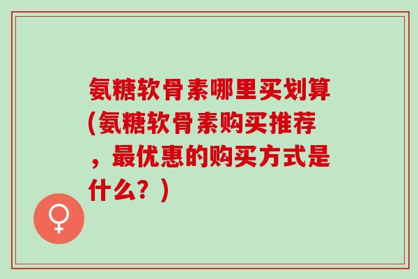 氨糖软骨素哪里买划算(氨糖软骨素购买推荐，优惠的购买方式是什么？)