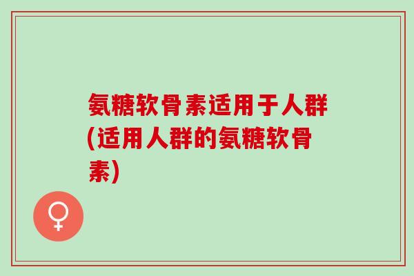 氨糖软骨素适用于人群(适用人群的氨糖软骨素)