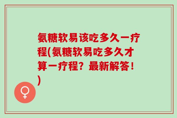 氨糖软易该吃多久一疗程(氨糖软易吃多久才算一疗程？新解答！)