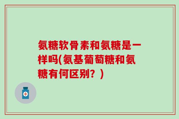 氨糖软骨素和氨糖是一样吗(氨基葡萄糖和氨糖有何区别？)