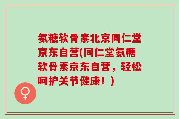 氨糖软骨素北京同仁堂京东自营(同仁堂氨糖软骨素京东自营，轻松呵护关节健康！)