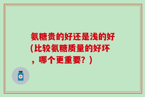氨糖贵的好还是浅的好(比较氨糖质量的好坏，哪个更重要？)