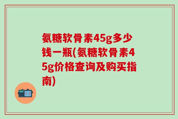氨糖软骨素45g多少钱一瓶(氨糖软骨素45g价格查询及购买指南)