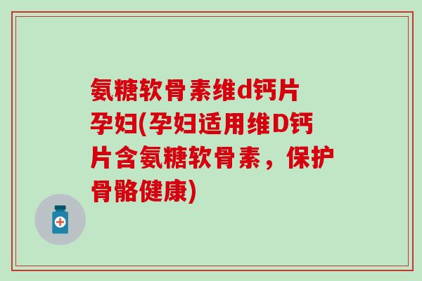 氨糖软骨素维d钙片 孕妇(孕妇适用维D钙片含氨糖软骨素，保护骨骼健康)
