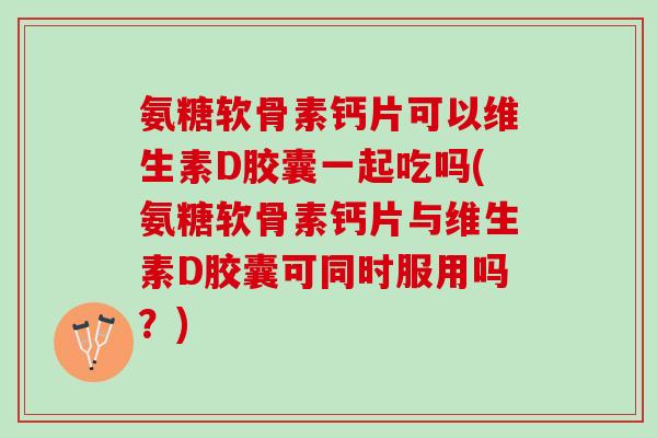 氨糖软骨素钙片可以维生素D胶囊一起吃吗(氨糖软骨素钙片与维生素D胶囊可同时服用吗？)
