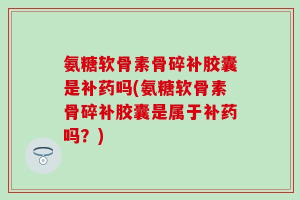 氨糖软骨素骨碎补胶囊是补药吗(氨糖软骨素骨碎补胶囊是属于补药吗？)