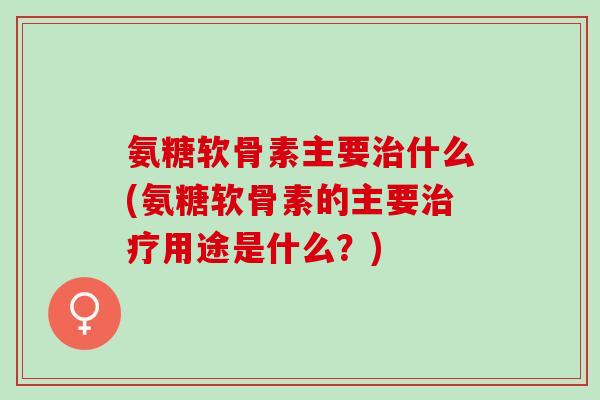 氨糖软骨素主要治什么(氨糖软骨素的主要治疗用途是什么？)