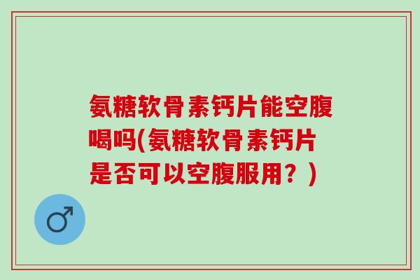 氨糖软骨素钙片能空腹喝吗(氨糖软骨素钙片是否可以空腹服用？)