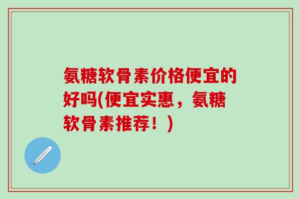 氨糖软骨素价格便宜的好吗(便宜实惠，氨糖软骨素推荐！)