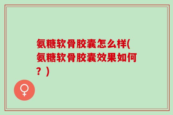 氨糖软骨胶囊怎么样(氨糖软骨胶囊效果如何？)