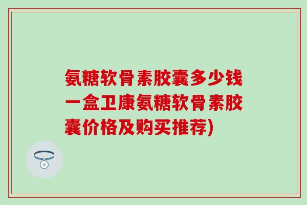 氨糖软骨素胶囊多少钱一盒卫康氨糖软骨素胶囊价格及购买推荐)