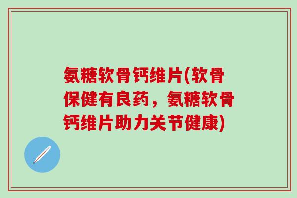 氨糖软骨钙维片(软骨保健有良药，氨糖软骨钙维片助力关节健康)