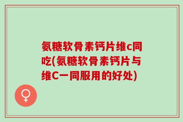 氨糖软骨素钙片维c同吃(氨糖软骨素钙片与维C一同服用的好处)