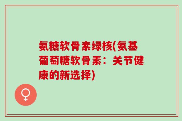 氨糖软骨素绿核(氨基葡萄糖软骨素：关节健康的新选择)