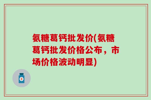 氨糖葛钙批发价(氨糖葛钙批发价格公布，市场价格波动明显)