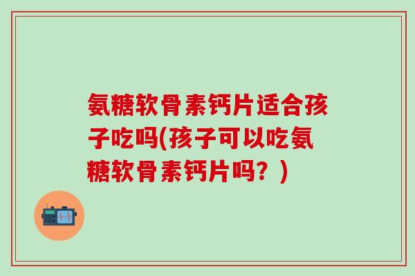 氨糖软骨素钙片适合孩子吃吗(孩子可以吃氨糖软骨素钙片吗？)