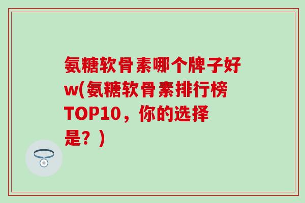 氨糖软骨素哪个牌子好w(氨糖软骨素排行榜TOP10，你的选择是？)