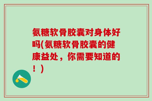 氨糖软骨胶囊对身体好吗(氨糖软骨胶囊的健康益处，你需要知道的！)
