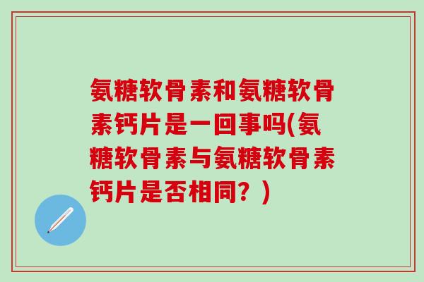 氨糖软骨素和氨糖软骨素钙片是一回事吗(氨糖软骨素与氨糖软骨素钙片是否相同？)