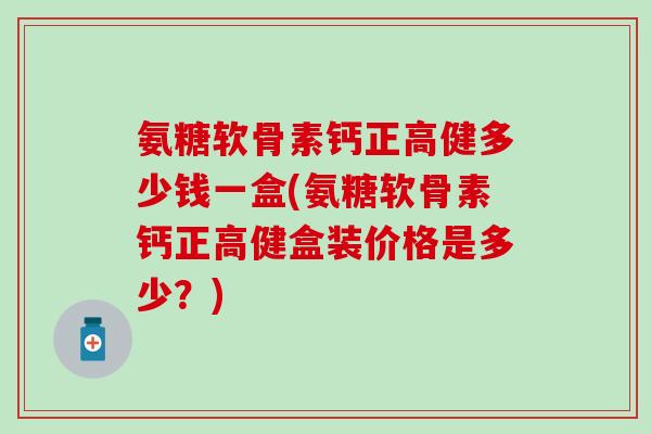 氨糖软骨素钙正高健多少钱一盒(氨糖软骨素钙正高健盒装价格是多少？)