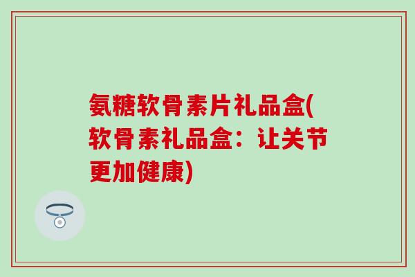 氨糖软骨素片礼品盒(软骨素礼品盒：让关节更加健康)