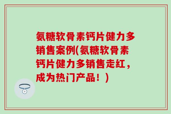 氨糖软骨素钙片健力多销售案例(氨糖软骨素钙片健力多销售走红，成为热门产品！)