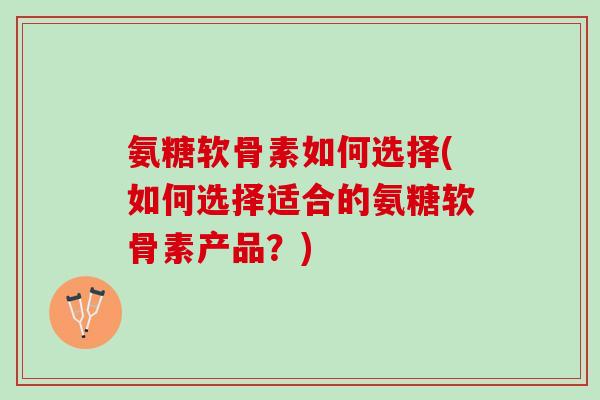 氨糖软骨素如何选择(如何选择适合的氨糖软骨素产品？)