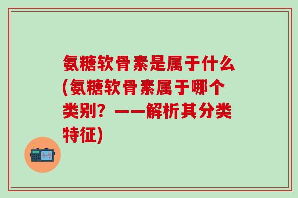 氨糖软骨素是属于什么(氨糖软骨素属于哪个类别？——解析其分类特征)