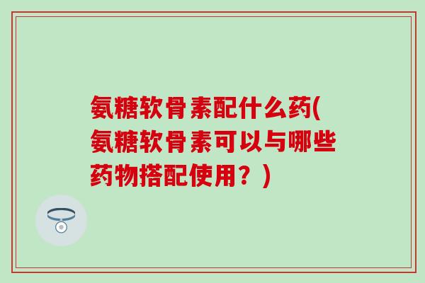 氨糖软骨素配什么药(氨糖软骨素可以与哪些药物搭配使用？)