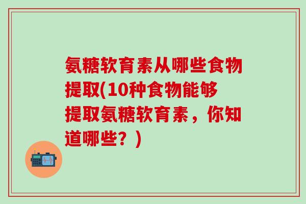 氨糖软育素从哪些食物提取(10种食物能够提取氨糖软育素，你知道哪些？)