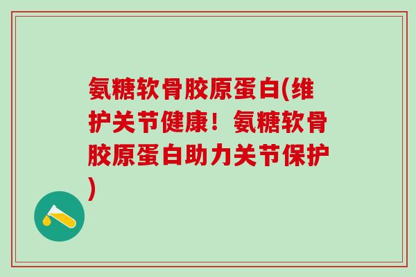 氨糖软骨胶原蛋白(维护关节健康！氨糖软骨胶原蛋白助力关节保护)