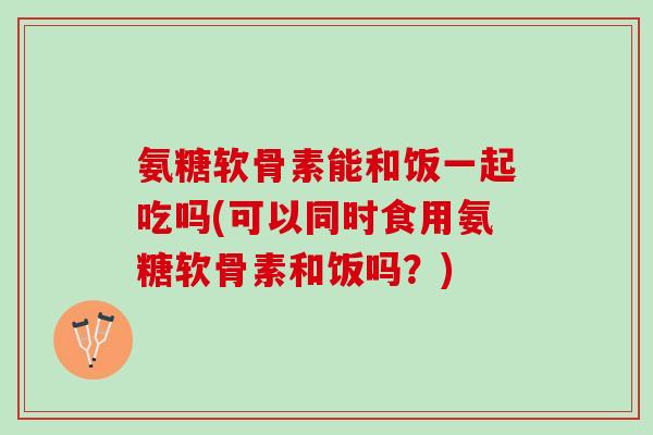 氨糖软骨素能和饭一起吃吗(可以同时食用氨糖软骨素和饭吗？)