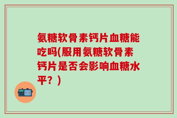 氨糖软骨素钙片血糖能吃吗(服用氨糖软骨素钙片是否会影响血糖水平？)
