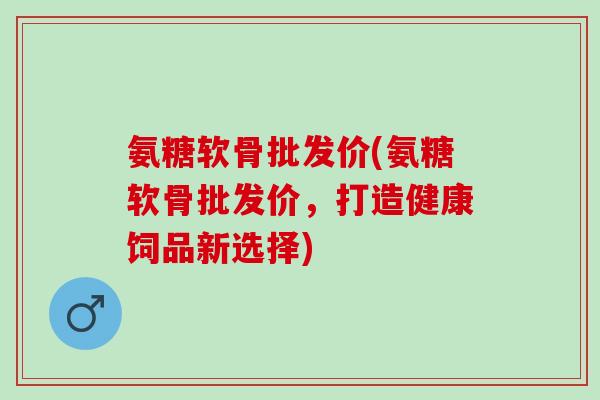 氨糖软骨批发价(氨糖软骨批发价，打造健康饲品新选择)