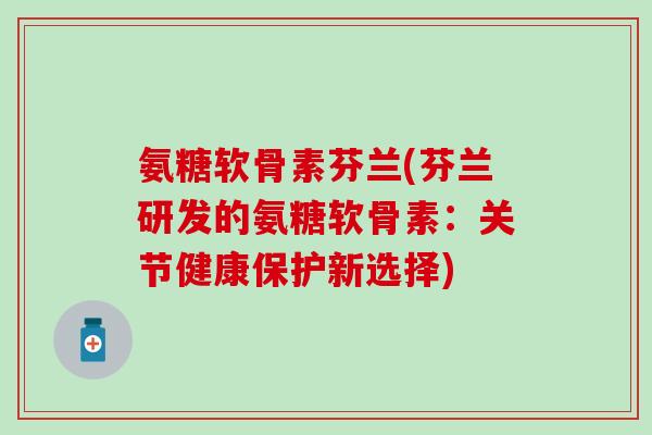 氨糖软骨素芬兰(芬兰研发的氨糖软骨素：关节健康保护新选择)