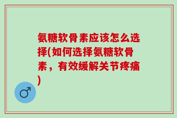 氨糖软骨素应该怎么选择(如何选择氨糖软骨素，有效缓解关节疼痛)