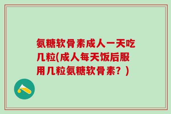 氨糖软骨素成人一天吃几粒(成人每天饭后服用几粒氨糖软骨素？)