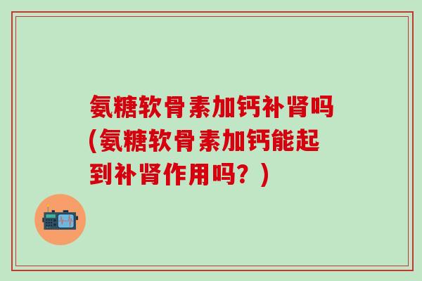 氨糖软骨素加钙补肾吗(氨糖软骨素加钙能起到补肾作用吗？)