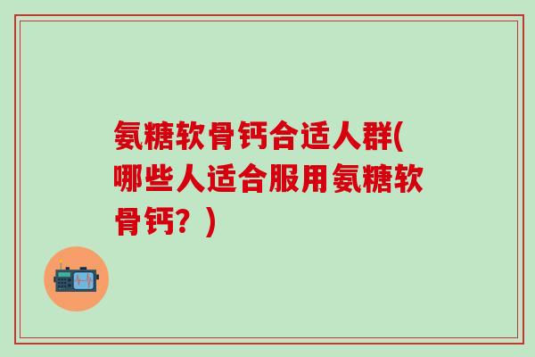 氨糖软骨钙合适人群(哪些人适合服用氨糖软骨钙？)