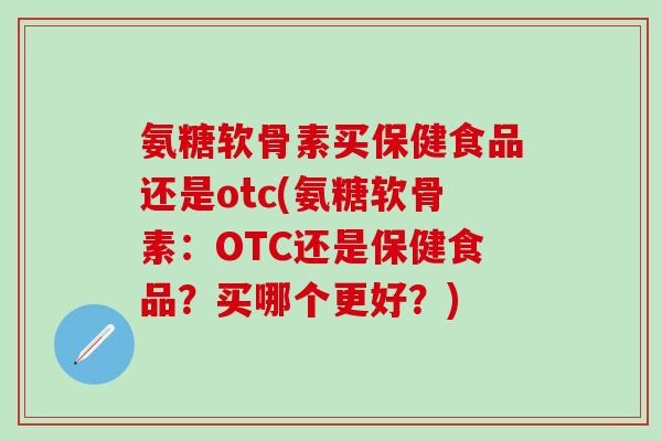 氨糖软骨素买保健食品还是otc(氨糖软骨素：OTC还是保健食品？买哪个更好？)