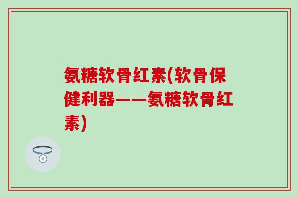 氨糖软骨红素(软骨保健利器——氨糖软骨红素)