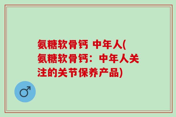 氨糖软骨钙 中年人(氨糖软骨钙：中年人关注的关节保养产品)