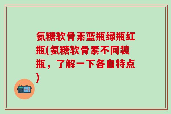 氨糖软骨素蓝瓶绿瓶红瓶(氨糖软骨素不同装瓶,了解一下各自特点) 氨糖软骨素蓝瓶绿瓶红瓶(氨糖软骨素不同装瓶,了解一下各自特点)
