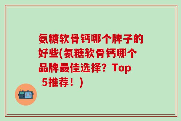 氨糖软骨钙哪个牌子的好些(氨糖软骨钙哪个品牌最佳选择？Top 5推荐！)