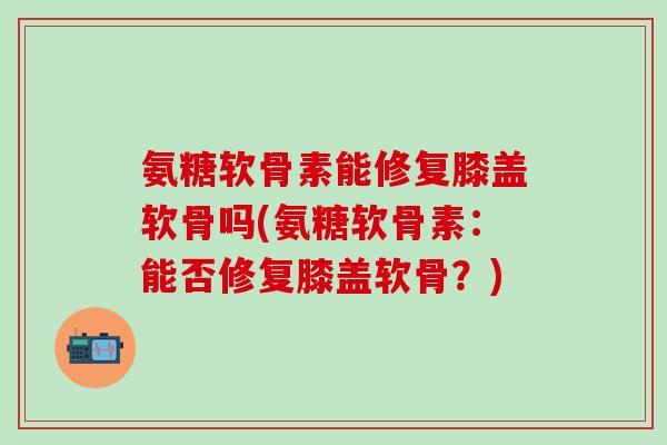 氨糖软骨素能修复膝盖软骨吗(氨糖软骨素：能否修复膝盖软骨？)