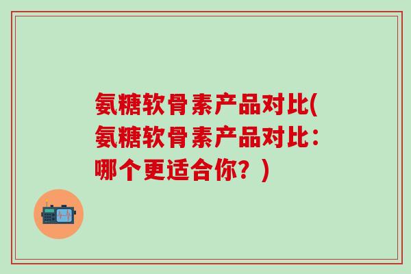 氨糖软骨素产品对比(氨糖软骨素产品对比：哪个更适合你？)
