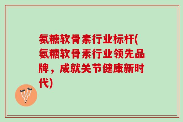 氨糖软骨素行业标杆(氨糖软骨素行业领先品牌，成就关节健康新时代)