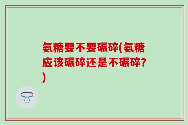 氨糖要不要碾碎(氨糖应该碾碎还是不碾碎？)