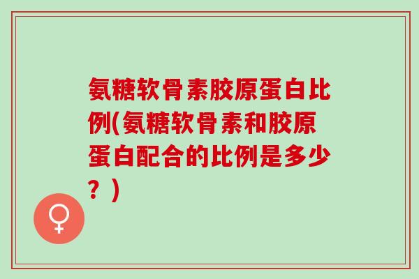 氨糖软骨素胶原蛋白比例(氨糖软骨素和胶原蛋白配合的比例是多少？)